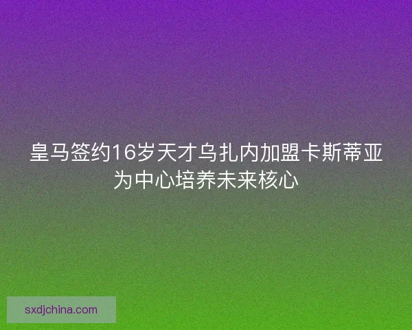 皇马签约16岁天才乌扎内加盟卡斯蒂亚为中心培养未来核心