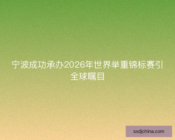 宁波成功承办2026年世界举重锦标赛引全球瞩目