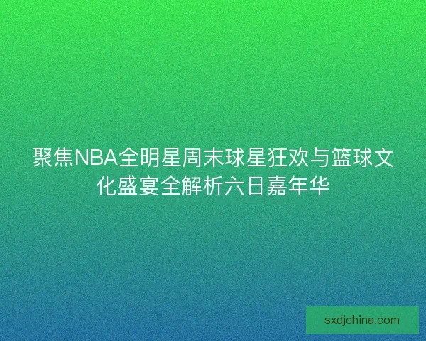 聚焦NBA全明星周末球星狂欢与篮球文化盛宴全解析六日嘉年华