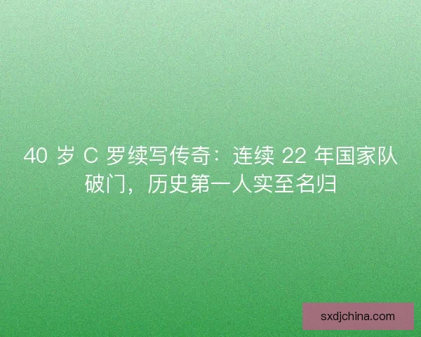 40 岁 C 罗续写传奇：连续 22 年国家队破门，历史第一人实至名归